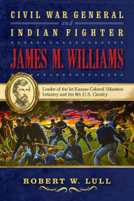 Title: Civil War General and Indian Fighter James M. Williams: Leader of the 1st Kansas Colored Volunteer Infantry and the 8th U.S. Cavalry, Author: Robert W. Lull