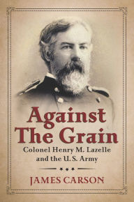 Title: Against the Grain: Colonel Henry M. Lazelle and the U.S. Army, Author: James Carson