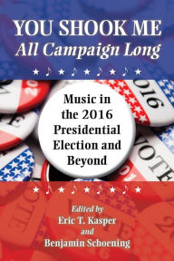 Title: You Shook Me All Campaign Long: Music in the 2016 Presidential Election and Beyond, Author: Eric T. Kasper