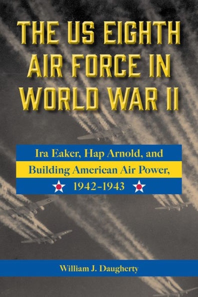 The US Eighth Air Force World War II: Ira Eaker, Hap Arnold, and Building American Power, 1942-1943