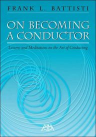 Title: On Becoming a Conductor: Lessons and Meditations on the Art of Conducting, Author: Frank Battisti