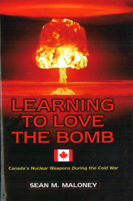 Title: Learning to Love the Bomb: Canada's Nuclear Weapons During the Cold War, Author: Sean M. Maloney