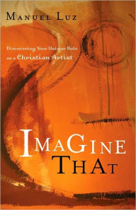 Title: Imagine That: Discovering Your Unique Role as a Christian Artist, Author: Manuel Luz