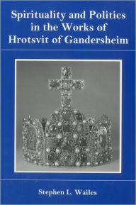 Title: Spirituality And Politics In the Works of Hrotsvit Gandersheim, Author: Stephen L. Wailes