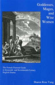 Title: Goddesses, Mages, And Wise Women: The Female Pastoral Guide in Sixteenth- and Seventeenth-century English Drama, Author: Sharon Rose Yang