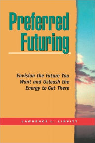 Title: Preferred Futuring: Envision the Future You Want Unleash the Energy to Get There / Edition 1, Author: Lawrence L Lippitt