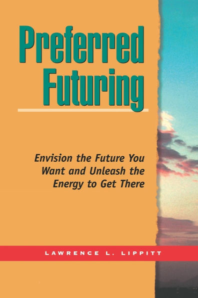 Preferred Futuring: Envision the Future You Want Unleash the Energy to Get There