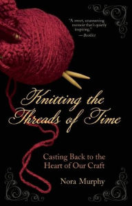 Title: Knitting the Threads of Time: Casting Back to the Heart of Our Craft, Author: Nora Murphy