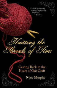 Title: Knitting the Threads of Time: Casting Back to the Heart of Our Craft, Author: Nora Murphy