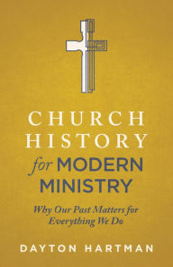 Title: Church History for Modern Ministry: Why Our Past Matters for Everything We Do, Author: Dayton Hartman
