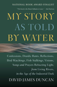 Title: My Story as Told by Water: Confessions,Druidic Rants,Reflections,Bird-Watchings,Fish-Stalkings,Visions,Songs and Prayers Refracting Light,from Living Rivers,in the Age of the Industrial Dark, Author: David James Duncan