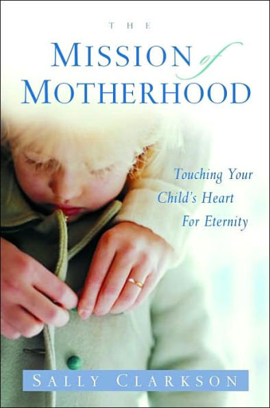 The Mission of Motherhood: Touching Your Child's Heart Eternity