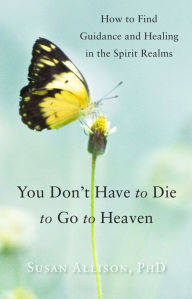 Title: You Don't Have to Die to Go to Heaven: How to Find Guidance and Healing in the Spirit Realms, Author: Susan Allison PhD