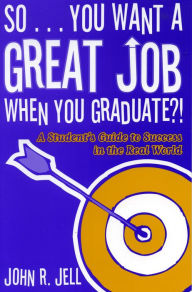 Title: So...You Want a Great Job When You Graduate: A Student's Guide to Success in the Real World, Author: John R. Jell