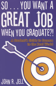 Title: So...You Want a Great Job When You Graduate: A Student's Guide to Success in the Real World, Author: John R. Jell