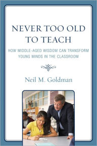 Title: Never Too Old to Teach: How Middle-Aged Wisdom Can Transform Young Minds in the Classroom, Author: Neil M. Goldman
