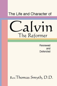 Title: The Life and Character of Calvin: The Reformer, Reviewed and Defended, Author: Thomas Smyth