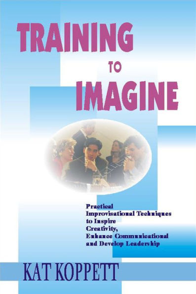 Training to Imagine: Practical Improvisational Theatre Techniques to Enhance Creativity, Teamwork, Leadership and Learning / Edition 1