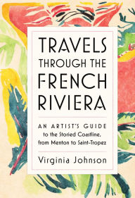Title: Travels Through the French Riviera: An Artist's Guide to the Storied Coastline, from Menton to Saint-Tropez, Author: Virginia Johnson