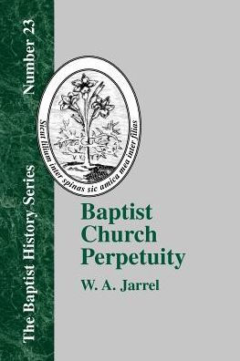 Baptist Church Perpetuity: Or the Continuous Existence of Baptist Churches from the Apostolic to the Present Day Demonstrated by the Bible and by History