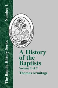 Title: A History of the Baptists: Volume One; Traced by Their Vital Principles and Practices, from the Time of Our Lord and Saviour Jesus Christ to the Year 1886, Author: Thomas Armitage