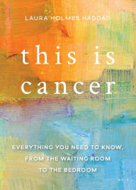 Title: This is Cancer: Everything You Need to Know, from the Waiting Room to the Bedroom, Author: Laura Holmes Haddad