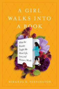 Title: A Girl Walks Into a Book: What the Brontës Taught Me about Life, Love, and Women's Work, Author: Miranda K Pennington