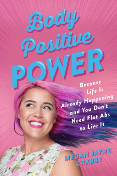 Body Positive Power: Because Life Is Already Happening and You Don't Need Flat Abs to Live It