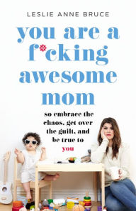 Title: You Are a F*cking Awesome Mom: So Embrace the Chaos, Get Over the Guilt, and Be True to You, Author: Leslie Anne Bruce