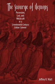 Title: The Scourge of Demons: Possession, Lust, and Witchcraft in a Seventeenth-Century Italian Convent, Author: Jeffrey R. Watt