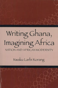 Title: Writing Ghana, Imagining Africa: Nation and African Modernity, Author: Kwaku Korang