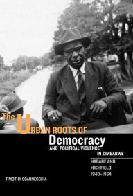 Title: The Urban Roots of Democracy and Political Violence in Zimbabwe: Harare and Highfield, 1940-1964, Author: Timothy Scarnecchia