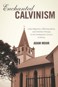 Title: Enchanted Calvinism: Labor Migration, Afflicting Spirits, and Christian Therapy in the Presbyterian Church of Ghana, Author: Adam Mohr