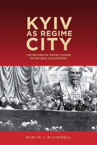 Title: Kyiv as Regime City: The Return of Soviet Power after Nazi Occupation, Author: Martin J. Blackwell