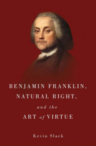 Title: Benjamin Franklin, Natural Right, and the Art of Virtue, Author: Kevin Slack