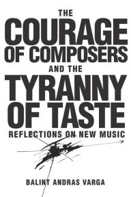 Title: The Courage of Composers and the Tyranny of Taste: Reflections on New Music, Author: B lint Andr s Varga