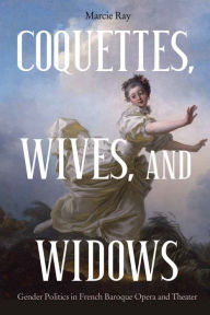 Title: Coquettes, Wives, and Widows: Gender Politics in French Baroque Opera and Theater, Author: Marcie Ray