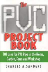 Title: The PVC Project Book: 101 Uses for PVC Pipe in the Home, Garden, Farm and Workshop, Author: Charles A. Sanders
