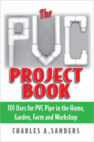 Title: The PVC Project Book: 101 Uses for PVC Pipe in the Home, Garden, Farm and Workshop, Author: Charles A. Sanders