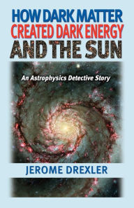 Title: How Dark Matter Created Dark Energy and the Sun: An Astrophysics Detective Story, Author: Jerome Drexler