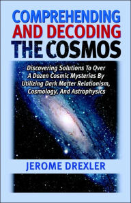 Title: Comprehending And Decoding The Cosmos: Discovering Solutions to Over a Dozen Cosmic Mysteries by Utilizing Dark Matter Relationism, Cosmology, and Astrophysics, Author: Jerome Drexler