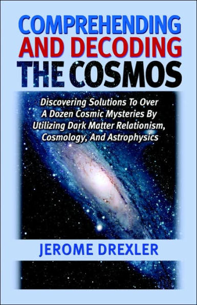 Comprehending and Decoding The Cosmos: Discovering Solutions to Over a Dozen Cosmic Mysteries by Utilizing Dark Matter Relationism, Cosmology, Astrophysics