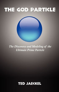 Title: The God Particle: The Discovery and Modeling of the Ultimate Prime Particle, Author: Ted Jaeckel