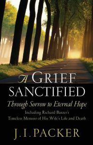 Title: A Grief Sanctified: Through Sorrow to Eternal Hope (Including Richard Baxter's Timeless Memoir of His Wife's Life and Death), Author: J. I. Packer