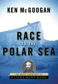 Title: Race to the Polar Sea: The Heroic Adventures of Elisha Kent Kane, Author: Ken McGoogan