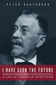 Title: I Have Seen the Future: A Life of Lincoln Steffens, Author: Peter Hartshorn