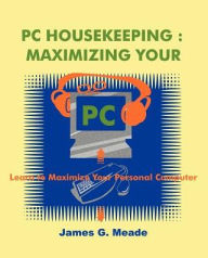 Title: PC Housekeeping: Maximizing Your PC, Author: James G Meade PH D