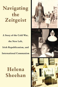 Title: Navigating the Zeitgeist: A Story of the Cold War, the New Left, Irish Republicanism, and International Communism, Author: Helena Sheehan