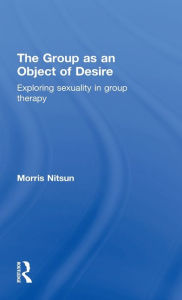 Title: The Group as an Object of Desire: Exploring Sexuality in Group Therapy / Edition 1, Author: Morris Nitsun