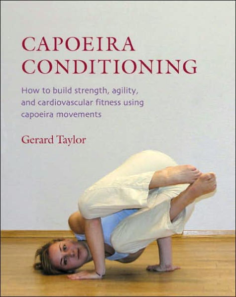 Capoeira Conditioning: How To Build Strength, Agility, and Cardiovascular Fitness Using Capoeira Movements